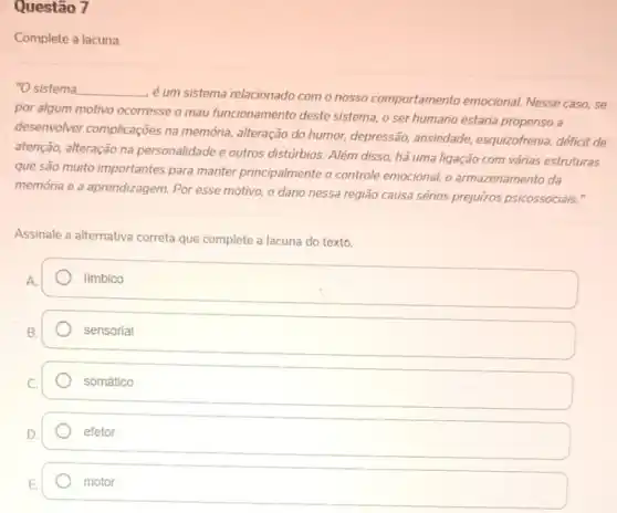 Questão 7
Complete a lacuna.
"O sistema __
é um sistema relacionado com o nosso comportamento emocional. Nesse caso, se
por algum motivo ocorresse o mau funcionamento deste sistema, o ser humano estaria propenso a
desenvolver complicações na memória, alteração do humor,depressão, ansiedade,esquizofrenia, déficit de
atenção, alteração na personalidade e outros disturbios Além disso, há uma ligação com várias estruturas
que são muito importantes para manter principalmente o controle emocional, o armazenamento da
memória e a aprendizagem Por esse motivo, o dano nessa região causa sérios prejulzos psicossociais."
Assinale a alternativa correta que complete a lacuna do texto.
limbico
sensorial
somático
efetor
motor