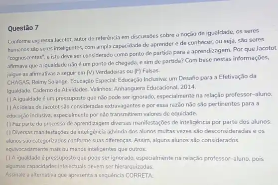 Questão 7
Conforme expressa Jacotot autor de referência em discussões sobre a noção de igualdade, os seres
humanos são seres inteligentes, com ampla capacidade de aprender e de conhecer, ou seja são seres
"cognoscentes", e isto deve ser considerado como ponto de partida para a aprendizagem. Por que Jacotot
afirmava que a igualdade não é um ponto de chegada, e sim de partida? Com base nestas informações,
julgue as afirmativas a seguir em (V) Verdadeiras ou (F) Falsas.
CHAGAS, Reimy Solange Educação Especial: Educação Inclusiva: um Desafio para a Efetivação da
Igualdade. Caderno de Atividades. Valinhos:Anhanguera Educacional 2014.
( ) A igualdade é um pressuposto que não pode ser ignorado especialmente na relação professor-aluno.
( ) As ideias de Jacotot são consideradas extravagantes e por essa razão não são pertinentes para a
educação inclusiva especialmente por não transmitirem valores de equidade.
() Faz parte do processo de aprendizagem diversas manifestações de inteligência por parte dos alunos.
() Diversas manifestações de inteligência advinda dos alunos muitas vezes são desconsideradas e os
alunos são categorizados conforme suas diferenças Assim, alguns alunos são considerados
equivocadamente mais ou menos inteligentes que outros.
( ) A igualdade é pressuposto que pode ser ignorado, especialmente na relação professor-aluno pois
algumas capacidades intelectuais devem ser hierarquizadas.
Assinale a alternativa que apresenta a sequência CORRETA: