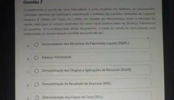 Questão 7
Considerando a venda de uma mercadoria a vista recebida em dinheiro, 05 lancamentos
contábeis deveráo ser realizados respeitando o método das partidas dobradas da seguinte
maneira: i) Débito em Caixa; ii) Crédito em Vendas de Mercadorias. Visto o exemplo da
venda, sabe que os valores recebidos no caixa serão evidenciados no Balanço Patrimonial
da empresa. lá a contrapartida deste lançamento a conta de venda de mercadorias, será
evidenciada na demonstração contábil denominada de:
Demonstração das Mutaçōes do Patrimônio Liquido (DMPL).
Balanço Patrimonial.
Demonstração das Origense Aplicaçōes de Recursos (DOAR))
Demonstração do Resultado do Exercicio (DRE)
Demonstração dos Fluxos de Caixa (DFC)