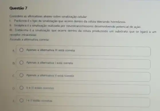 Questão 7
Considere as afirmativas abaxo sobre sinalização celular.
1. Parácrina é otipo de sinalização que ocorre dentro da célula liberando hormônios.
II. Sináptica é a sinalização realizada por neurotransmissores desenvolvendo potencial de ação
III. Endócrina 6 a sinalização que ocorre dentro da célula produzindo um substrato que se ligará a um
receptor intracelular
Assinale a alternativa correta:
Apenas a alternativa III está correta
Apenas a alternativa I está corrota
Apenas a alternativa II está correta
II e III estão corretas
to ll estao corretas