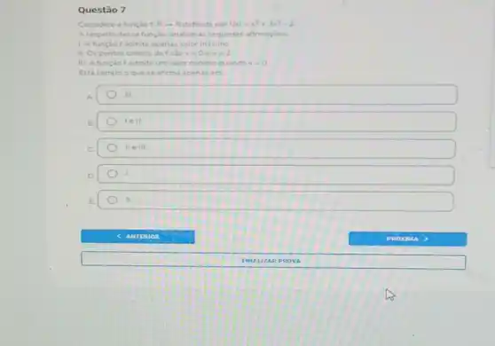 Questão 7
Considere a função f R-Rdefinida por f(x)=x^3+3x^2-2
A respeito dessa função analiseas seguntes afirmaçoes
1. A função f admite apenas valor maximo
II. Os pontos criticos detsao x=0 . x=2
III. A função f admite um valor minimo quando x=0
Está correto o que se afirma apenas em
A.	III.
B.
lell.
C.	IIeIII.
D.
L
E.
c AMTERIOR	PROYOUA
FINA UZA RPRO VA