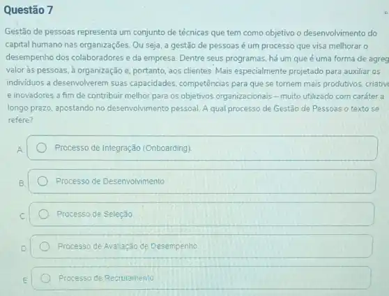 Questão 7
Gestão de pessoas representa um conjunto de técnicas que tem como objetivo o desenvolvimento do
capital humano nas organizações. Ou seja, a gestão de pessoas é um processo que visa melhorar o
desempenho dos colaboradores e da empresa. Dentre seus programas, há um que é uma forma de agreg
valor às pessoas, à organização e, portanto aos clientes.Mais especialmente projetado para auxiliar os
individuos a desenvolverem suas capacidades competências para que se tornem mais produtivos criativ
e inovadores a fim de contribuir melhor para os objetivos organizacionais - muito utilizado com caráter a
longo prazo, apostando no desenvolvimento pessoal. A qual processo de Gestão de Pessoas o texto se
refere?
Processo de Integração (Onboarding)
Processo de Desenvolvimento
Processo de Seleção
Processo de Avaliação de Desempenho
Processo de Recruiamento