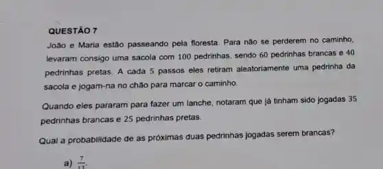 QUESTÃO 7
João e Maria estão passeando pela floresta. Para não se perderem no caminho,
levaram consigo uma sacola com 100 pedrinhas sendo 60 pedrinhas brancas e 40
pedrinhas pretas . A cada 5 passos eles retiram aleatoriamente uma pedrinha da
sacola e jogam-na no chão para marcar o caminho.
Quando eles pararam para fazer um lanche , notaram que já tinham sido jogadas 35
pedrinhas brancas e 25 pedrinhas pretas.
Qual a probabilidade de as próximas duas pedrinhas jogadas serem brancas?
a) (7)/(13)