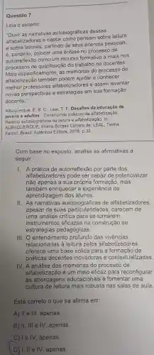 Questão 7
Leia o excerto:
"Ouvir as narrativas autobiográficas dessas
alfabetizadoras e captar como pensam sobre leitura
e sobre leitores, partindo de seus acervos pessoais,
é, portanto, colocar uma ênfase no processo de
autorreflexão como um recurso formativo a mais nos
processos de qualificação do trabalho de docentes.
Mais especifical mente, as memórias do processo de
alfabetização também podem ajudar a conhecer
melhor professores alfabetizadores e assim levantar
novas perspectivas e estratégias em sua formação
docente."
Albuquerque, E. B. C Leal, T. F. Desafios da educação de
jovens e adultos - Construindo práticas de alfabetização.
Relatos autobiográficos de leitura e alfabetização. In:
ALBUQUE RQUE, Eliana Borges Correia de; LEAL, Telma
Ferraz, Brasil: Autêntica Editora, 2018, p.32.
__
Com base no exposto analise as afirmativas a
seguir:
I. A prática de autorreflexão por parte dos
alfabetizadores pode ser capaz de potencializar
não apenas a sua própria formação, mas
também enriquecer a experiência de
aprendizagem dos alunos.
II. As narrativas autobiográficas de alfabetizadores,
apesar de suas carecem de
uma análise crítica para se tornarem
instrumentos eficazes na construção de
estratégias pedagógicas.
III. O entendimento profundo das vivências
relacionadas à leitura pelos alfabetizadores
oferece uma base sólida para a de
práticas docentes inovadoras e contextualizadas.
IV. A análise das memórias do processo de
alfabetização é um meio eficaz para reconfigurar
as abordagens educacionais e fomentar uma
cultura de leitura mais robusta nas salas de aula
Está correto o que se afirma em:
A) II e III, apenas.
B) II, III e IV, apenas.
C) 1 e IV , apenas.
( D) I, II e IV , apenas.