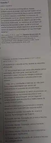 Questão 7
Leia o excerto:
"Ouvir as narrativas autobiográficas dessas
alfabetizadoras e captar como pensam sobre leitura
e sobre leitores, partindo de seus acervos pessoals,
é, portanto, colocar uma ênfase no processo de
autorreflexão como um recurso formativo a mais nos
processos de qualificação do trabalho de docentes.
Mais especificamente, as memórias do processo de
alfabelização também podem ajudar a conhecer
melhor professores alfabetizadores e assim levantar
novas perspectivas e estratégias em sua formação
docente."
Albuquerque, E. B. C Leal, T. F. Desafios da educação de
jovens e adultos - Construindo práticas de alfabetização.
Relatos autobiográficos de leitura e alfabetização. In:
QUER QUE, Elliana Borges Correia de LEAL, Telma
Ferraz, Brasil: Autêntica Editora 2018, p.32.
Portuguesa de Gestio Contemporánea V.1,N91, p.01-21,
Jan/jul. 2020, p. 1-2).
Considerando o excerto acima analise as seguintes
afirmativas:
( ) E uma problemática que causa dificuldades para a
sociedade, de modo geral pois resulta em
despreparo para o mundo do trabalho e maiores
dificuldades econômicas e culturais para a vida
pessoal.
( ) Traz, em si, realidades e histórias de vida, bem
como responsabilidades que devem ser
consideradas no processo de escolarização.
( ) Colocando o estudante no centro do processo se
relaciona com os conhecimentos prévios e os
potenciais de aprendizagem , em um leque de
possibilidades para descoberta e redescoberta de
outros conhecimentos.
Escolha a alternativa que contempla o conceito
adequado para cada definição exposta acima.
A) Abandono escolar Educação de Jovens e
Adultos; Aprendizagen significativa.
B) Evasão escolar; Educação de Jovens e Adultos;
Aprendizagem significativa.
C) Evasão escolar; Educação para a liberdade;
Metodologias ativas.
D) Evasão escolar; Educação para a autonomia;
Aprendizagem significativa.
E) Evasão escolar; Educação de Jovens e Adultos;
Metodologias ativas.