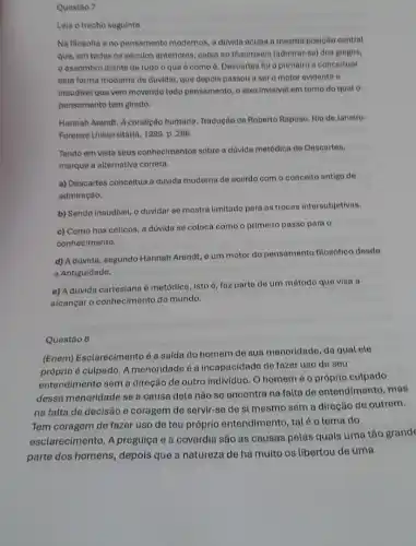 Questào 7
Leia o trecho seguinte.
Na filosofia eno pensamento modernos, a duvida ocupa a mesma posigão central
que, em todos os séculos anteriores, cabia ao thaumaein (admirar-so) dos grogos,
assombro diante de tudo o que é como 6. Descartes fol o primeiro a conceltuar
esta forma moderna de duvidar, que depols passou a ser o motor evidento e
inaudivel que vem movendo todo pensamento, o elxo invisivel em torno do quato
pensamento tem girado.
Hannah Arendt. A condição humana. Tradução de Roberto Raposo. Rio de Janeiro:
Forense Universitária, 1999. p 286.
Tendo em vista seus conhecimentos sobre a duvida metódica de Descartes,
marque a alternativa correta.
a) Descartes conceitua a dúvida moderna de acordo com o conceito antigo do
admiração.
b) Sendo inaudivel, o duvidar se mostra limitado para as trocas intersubjetivas.
c) Como nos céticos a dúvida se coloca como o primeiro passo para o
conhecimento.
d) A dúvida, segundo Hannah Arendt, é um motor do pensamento filosófico desde
a Antiguidade.
e) A dúvida cartesiana é metódica, isto é faz parte de um método que visa a
alcançar o conhecimento do mundo.
Questão 8
(Enem) Esclarecimento é a sua menoridade, da qual ele
próprio é culpado. A menoridade é a incapacidade de fazer uso de seu
entendimento sem a direção de outro individuo. O homemé o próprio culpado
dessa menoridade se a causa dela nào se encontra na falta de entendimento, mas
na falta de decisão e coragem de servir -se de si mesmo sem a direção de outrem.
Tem coragem de fazer uso de teu próprio entendimento, tal é o lema do
esclarecimento. A preguiça e a covardia são as causas pelas quais uma tǎo grande
parte dos homens, depois que a natureza de há muito os libertou de uma