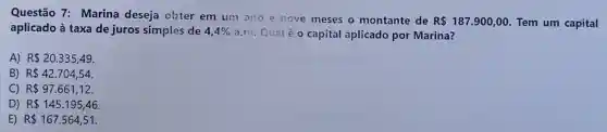 Questão 7:Marina deseja obter em um ano e nove meses o montante de
R 187.900,00 Tem um capital
aplicado à taxa de juros simples de 4,4%  a.m. Qualé 0 capital aplicado por Marina?
A) R 20.335,49
B) R 42.704,54
C) R 97.661,12.
D) R 145.195,46
E) R 167.564,51