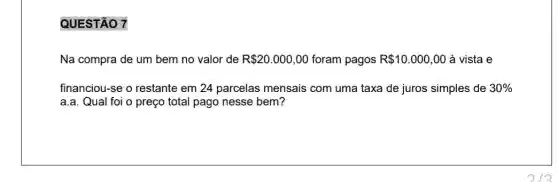 QUESTÃO 7
Na compra de um bem no valor de R 20.000,00 foram pagos R 10.000,00 à vista e
financiou-se o restante em 24 parcelas mensais com uma taxa de juros simples de 30% 
a.a. Qual foi o preço total pago nesse bem?