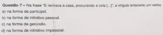 Questão 7-Na frase "E revirava a casa, procurando a cola [ldots ]'' a virgula antecede um verbo:
a) na forma de particípiơ.
b) na forma de infinitivo pessoal.
c) na forma de gerúndio.
d) na forma de infinitivo impessoal.