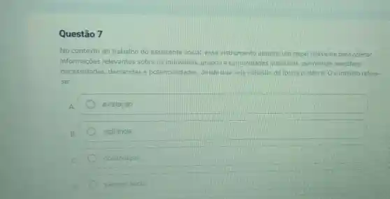 Questão 7
No contexto do trabalho do assistente social esse instrumento assume um papel relevante para coletar
informações relevantes sobre os individuos grupose comunidades atendidas permitindo identificar
necessidades demandas e potencialidades desde que seja utilizado de forma dialética. 0 conteúdo refere-
se:
avaliação
vigilância
observação
parecer social