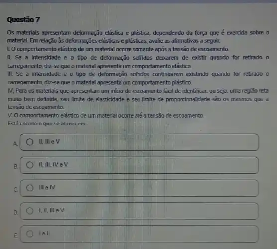 Questão 7
Os materiais apresentam deformação elástica e plástica, dependendo da força que é exercida sobre o
material. Em relação às deformações elásticas e plásticas, avalie as afirmativas a seguir.
LO comportament elastico de um material ocorre somente apos a tensão de escoamento.
II. Se a intensidade e o tipo de deformação sofridos deixarem de existir quando for retirado o
carregamento, diz-se que o material apresenta um comportamento elástico.
III. Se a intensidade e o tipo de deformação sofridos continuarem existindo quando for retirado o
carregamento, diz-se que o material apresenta um comportamento plástico.
IV. Para os materials que apresentam um inicio de escoamento facil de identificar, ou seja, uma regiāo reta
muito bem definida, seu limite de elasticidade e seu limite de proporcionalidade são os mesmos que a
tensão de escoamento.
V. O comportamento elástico de um material ocorre até a tensão de escoamento.
Está correto o que se afirma em:
A.
II. III elv
II, III, IV e
IIIin IV
I,II,IIIin V
1ell