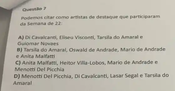 Questão 7
Podemos citar como artistas de destaque que participaram
da Semana de 22:
A) Di Cavalcanti, Eliseu Visconti, Tarsila do Amaral e
Guiomar Novaes
B) Tarsila do Amaral Oswald de Andrade Mario de Andrade
e Anita Malfatti
C) Anita Malfatti , Heitor Villa-Lobos Mario de Andrade e
Menotti Del Picchia
D) Menotti Del Picchia , Di Cavalcanti, Lasar Segal e Tarsila do
Amaral