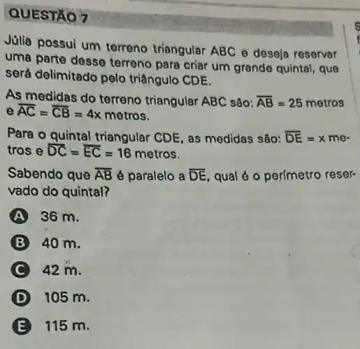 QUESTÃO 7
possui um terreno triangular ABC e deseja reservar
parte desse terreno para criar um grande quintal, que
será delimitado pelo triậngulo CDE.
As medidas do terreno triangular ABC são: overline (AB)=25metros
e overline (AC)=overline (CB)=4x metros.
Para o quintal triangular CDE as medidas são: overline (DE)=xmecdot 
tros e overline (DC)=overline (EC)=16 metros.
Sabendo que overline (AB) é paralelo a overline (DE) qual é o perímetro reser-
vado do quintal?
36 m.
40 m.
42 m.
105 m.
115 m.