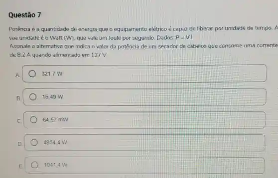 Questão 7
Potência é a quantidade de energia que o equipamento elétrico é capaz de liberar por unidade de tempo. A
sua unidade é o Watt (W), que vale um Joule por segundo. Dados: P=VI
Assinale a alternativa que indica o valor da potência de um secador de cabelos que consome uma corrente
de 8.2 A quando alimentado em 127V
321,7 W
15.49 W.
64.57 mW
4854,4 w
10414W