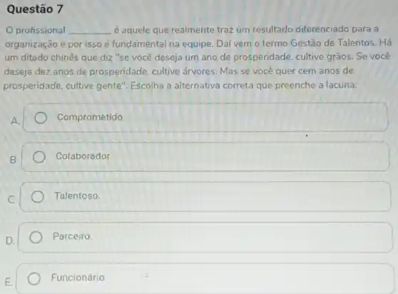 Questão 7
profissional __ é aquele que realmente traz um resultado diferenciado para a
organização e por isso é fundamental na equipe. Dai vem o termo Gestão de Talentos. Há
um ditado chinês que diz "se você deseja um ano de prosperidade, cultive grãos. Se você
deseja dez anos de prosperidade, cultive árvores. Mas sẽ vocé quer cem anos' de
prosperidade, cultive gente". Escolha a alternativa correta que preenche a lacuna:
square 
Colaborador
Talentoso.
Parceiro.
Funcionário