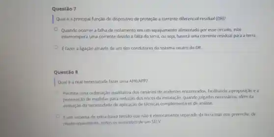 Questão 7
Qualé a principal função do dispositivo de proteção a corrente diferencial-residual (DR)?
Quando ocorrer a falha de isolamento em um equipamento alimentado por esse circuito, este
interromperá uma corrente devido a falta do terra, ou seja, haverá uma corrente residual para a terra.
É fazer a ligação através de um dos condutores do sistema neutro do DR.
Questão 8
Qualé a real necessidade fazer uma APR/APP?
Permite uma ordenação qualitativa dos cenários de acidentes encontrados facilitando a proposição e a
priorização de medidas para redução dos riscos da instalação quando julgadas necessárias, além da
avaliação da necessidade de aplicação de técnicas complementares de análise.
É um sistema de extra baixa tensão que não é eletricamente separado da terra mas que preenche de
modo equivalente todos os requisitos de um SELV.