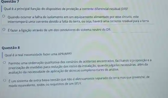 Questão 7
Qual é a principal função do dispositivo de proteção a corrente diferencial-residual (DR)?
Quando ocorrer a falha de isolamento em um equipamento alimentado por esse circuito, este
interromperá uma corrente devido a falta do terra, ou seja haverá uma corrente residual para a terra.
É fazer a ligação através de um dos condutores do sistema neutro do DR.
Questão 8
Qualé a real necessidade fazer uma APR/APP?
Permite uma ordenação qualitativa dos cenários de acidentes encontrados facilitando a proposição e a
priorização de medidas para redução dos riscos da instalação, quando julgadas necessárias, além da
avaliação da necessidade de aplicação de técnicas complementares de análise.
Éum sistema de extra baixa tensão que não é eletricamente separado da terra mas que preenche, de
modo equivalente todos os requisitos de um SELV.