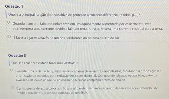 Questão 7
Qual é a principal função do dispositivo de proteção a corrente diferencial-residual (DR)?
Quando ocorrer a falha de isolamento em um equipamento alimentado por esse circuito, este
interromperá uma corrente devido a falta do terra ou seja, haverá uma corrente residual para a terra.
dot (E) fazer a ligação através de um dos condutores do sistema neutro do DR.
Questão 8
Qualé a real necessidade fazer uma APR/APP?
Permite uma ordenação qualitativa dos cenários de acidentes encontrados, facilitando a proposição ea
priorização de medidas para redução dos riscos da instalação, quando julgadas necessárias, além da
avaliação da necessidade de aplicação de técnicas complementares de análise.
É um sistema de extra baixa tensão que não é eletricamente separado da terra mas que preenche de
modo equivalente, todos os requisitos de um SELV.