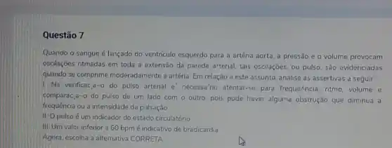 Questão 7
Quando o sangue é lançado do ventriculo esquerdo para a artéria aorta, a pressão e o volume provocam
oscilações ritmadas em toda a extensão da parede arterial; tais oscilações, ou pulso, são evidenciadas
quando se comprime moderadamente a artéria. Em relação a este assunto analise as assertivas a seguir:
1. Na verificac,a-o do pulsb arterial e' necessa rio atentar-se para frequeAncia, ritmo, volume e
comparac asim 0 do pulso de um lado com o outro pois pode haver alguma obstrução que diminua a
frequência ou a intensidade da pulsação
11:0 pulso é um indicador do estado circulatório
III, Um valor inferior a 60 bpmé indicativo de bradicardia.
Agora, escolha a alternativa CORRETA