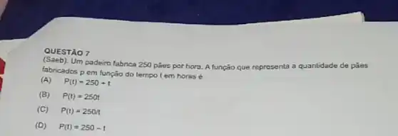 QUESTÃO 7
(Saeb).Um padeiro fabrica 250 poes por hora. A função que representa
a quantidade de pǎes
fabricados p em função do tempo tem horas é
(A) P(t)=250+t
(B) P(t)=250t
(C) P(t)=250pi 
(D) P(t)=250-t