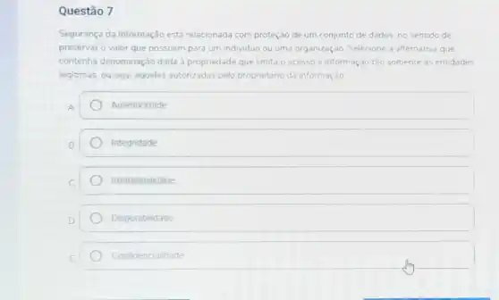 Questão 7
Segurança da Informação está relacionada com proteção de um conjunto de dados, no sentido de
preservar o valor que possuem para um individuo ou uma organizaçào Selecione a alternativa que
contenha denominação dada a propriedade que limita o acesso a informação tảo somente as entidades
legitmas, ou seja, aquelas autorizadas pelo proprietáno da informaçào
A
Autenticidade
Integridade
Irretratabilidade
Disponibilidade
Confidencialidade