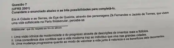 Questão 7
(UFRS 2001)
Considere o enunciado abaixo e as três possibilidades para completá-lo.
Em A Cidade e as Serras, de Eça de Queirós, através das personagens Zé Femandes e Jacinto de Tormes, que vivem
uma vida sofisticada na Paris finissecular, percebe-se
__
finissecular: que diz respeito
I. Uma visão irônica da modernidade e do progresso através de descriçbes de inventos reais e ficticios.
II. Uma consciência dos conflitos que a vida traz ao individuo que vive nas grandes cidades.
III. Uma mudança progressiva quanto ao modo de valorizar a vida junto à natureza e os beneficios dela decorrentes.