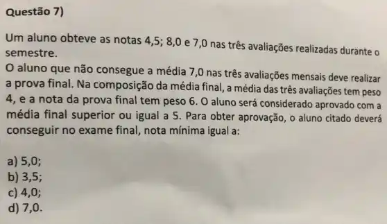 Questão 7)
Um aluno obteve as notas 4,5 ; 8,0 e 7,0 nas três avaliações realizadas durante o
semestre.
aluno que não consegue a média 7,0 nas três avaliações mensais deve realizar
a prova final. Na composição da média final, a média das três avaliações tem peso
4, e a nota da prova final tem peso 6. O aluno será considerado aprovado com a
média final superior ou igual a 5. Para obter aprovação, o aluno citado deverá
conseguir no exame final, nota mínima igual a:
a) 5,0;
b) 3,5;
c) 4,0;
d) 7,a