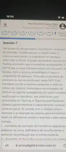 Questão 7
Um grupo de pesquisadores australianos anunciou
ter provado cientificamente, a relação entre o
estresse emocional c o surgimento de doencas.
entre elas o câncer O grupo do Instituto Garvan de
Sydney descobriu que o hormônio neuropeptídio Y
(NPY) que o corpo humano produz em situaçoes de
tensão, mina o sistema imunológico e causa o
surgimento de doenças. "Durante os períodos de
estresse, os nervos produzem muito NPY .Este
hormônio vai até o sistema sanguíneo e inibe as
células do sistema imunológico encarregadas de
destruir os agentes patogênicos do corpo humano'
explicaram os cientistas, que publicarão suas
conclusōes no "Journal of Experimental Medicine".
sistema gastrointestinal é especialmente sensivel :
estresse geral. De acordo com a relação entre o
estresse e as doenças do sistema gastrointestinal,
leiam as afirmativas abaixo e assinale a alternativa
correta.
1- Aumento da secreção de hormônios digestivos
pépticos na urina deficiência de mucố protetor e
aumento da produção das enzimas pépticas.
11-Allmento do flixn dos sucns acidns no estom: