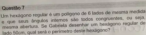 Questão 7
Um hexágono regular é um polígono de 6 lados de mesma medida
e que seus ângulos internos são todos congruentes , ou seja,
mesma abertura. Se Gabriela desenhar um hexágono regular de
lado 50cm , qual será 0 perímetro deste hexágono?