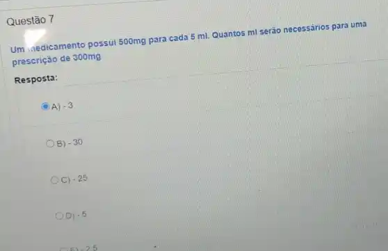 Questão 7
Um inedicamento possui 500mg para cada 5 ml. Quantos ml serão necessários para uma
prescrição de 300mg
Resposta:
C A) -3
B) -30
C) -25
D) -5