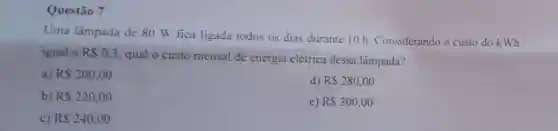 Questão 7
Uma lâmpada de 80 W fica ligada todos os dias durante 10 h Considerando o custo do kWh
igual a RS0,3
qual o custo mensal de energia elétrica dessa lâmpada?
a) RS200.00
d) RS280,00
b) RS220,00
e) RS300,00
c) RS240,00