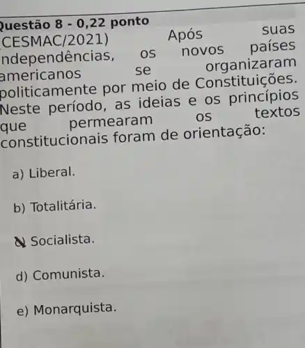 Questão 8 - 0,22 ponto
CESM AC/2021)	Após
suas
ndep endências, OS novos
países
americanos	se
or ganizaram
politica mente por meio de Constitu icoes.
Neste período, as ideias e os princípios
que
permearam	OS
textos
constitucionais foram de orientação:
a) Liberal.
b) Totalitária.
Socialista.
d)Comunista.
e)Monarquista.