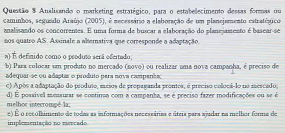 Questão 8 Analisando o marketing estratégico, para o estabelecimento dessas formas ou
caminhos, segundo Araújo (200:), é necessário a elaboração de um planejamento estratégico
analisando os concorrentes. E uma forma de buscar a elaboração do planejam ento é basear-se
nos quatro AS. Assinale a alternativa que corresponde a adaptação.
a) dot (E) definido como o produto será ofertado;
b) Para colocar um produto no mercado (novo)ou realizar uma nova campanha, é preciso de
adequar-se ou adaptar o produto para nova campanha;
c) Após a adaptação do produto, meios de propaganda prontos, é preciso colocá-lo no mercado;
d) dot (E) possivel mensurar se continua com a campanha se é preciso fazer modificações ou seé
melhor interrompê-la;
e) dot (E) o recolhimento de todas as informações necessárias e úteis para ajudar na melhor forma de
implementação no mercado.