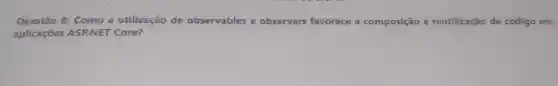 Questão 8: Como a utilização de observables e observers favorece a composição e reutilização de código em
aplicações ASP.NET Core?