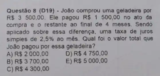 Questão 8 (D 19) - João comprou uma geladeira por
R 3500,00 Ele pagou R 1500,00 no ato da
compra e o restante ao final de 4 meses. Sendo
aplicado sobre essa diferença, uma taxa de juros
simples de 2,5%  ao mês. Qual foi o valor total que
João pagou por essa geladeira?
A R 2000,00
D) R 4750,00
B) R 3700,00
E) R 5000,00
R 4300,00