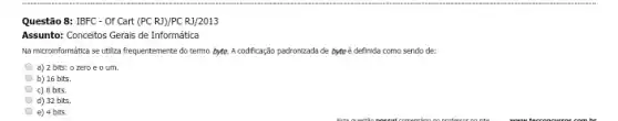 Questão 8: IBFC - Of Cart (PC RJ)/PC RJ/2013
Assunto: Conceitos Gerais de Informática
Na microinformática se utiza frequentemente do termo bytte.A codificação padronizada de byte é definida como sendo de:
a) 2 bits: 0 zero e o um.
b) 16 bits.
c) B bIt5.
d) 32 bIts.
e) 4 bits.