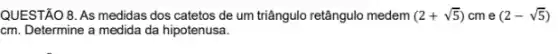 QUESTÃO 8. As medidas dos catetos de um triângulo retângulo medem (2+sqrt (5)) cm e (2-sqrt (5))
cm. Determine a medida da hipotenusa.