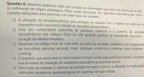 Questão 8 - Pacientes paliativos estão sob cuidados de enfermagem para alívio de todo o tipo de dor
ou sofrimento de origem psicológica , física, social , emocional, etc Assinale a alternativa que indica
cuidados adequados para pacientes com estes tipos de cuidados:
a) A utilização de benzodiazepínicos para processo de sedação com o objetivo de estimular a
hiperpolarização neuronal e inibição de sensações desagradáveis.
b) Uma das complicações potenciais de pacientes paliativos é o aumento da atividad
hemodinâmica nos estágios finais de vida gerando aumento de hipertensão secundário
ativação de sistema simpático.
c) Pacientes no estágio final de vida terão aumento da atividade metabólica com irregularida
de hormônios adrenais gerando maior atividade endócrina e sintomas como sindrome
Cushing.
d) E esperado que pacientes na fase hospice tenham surtos esquizofrênicos devido a aument
sua atividade de liberação de dopamina secundária ao aumento da dor.
e) Para tratar as náuseas e vômitos do período terminal é comum a utilização de medicações
estimulem receptores serotoniérgicos em sistema nervoso central.