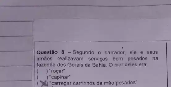 Questão 8 - Segundo o narrador, ele e seus
imãos realizavam servigos bem pesados na
fazenda dos Gerais da Bahia. O pior deles era
() "roçar"
() "capinar"
(1) "carregar carrinhos de mão pesados"