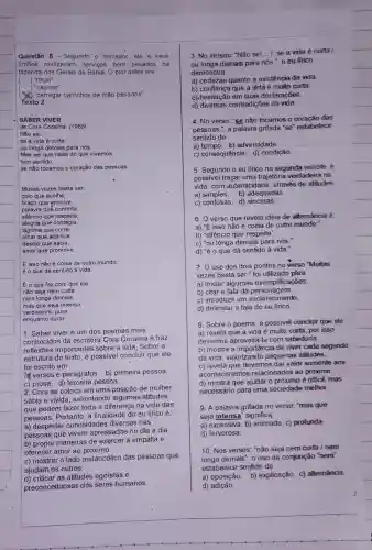 Questão 8 - Segundo o narrador, ele e seus
imãos realizavam servigos bem pesados n a
fazenda dos Gerais da Bahia. O pior deles era
)"roçar"
( ) "capinar"
() "carregar carrinhos de mão pesados"
Texto 2 -
SABER VIVER
de Core Coralina, (1965)
Não se __
se a vida é curta
ou longa demais para nós.
Mas sei que nada do que vivemos
tem sentido,
se não tocamos o coração das pessoas.
Muita's vezes basta ser.
colo que acolhe,
braço que envolve,
palavra qué conforta,
silêncio que respeita
alegria que contagia,
lágrima que corre,
olhar que acaricia,
desejo que sacia,
amor que promove.
E isso não é coisa de outro mundo:
é o que dá sentido à vida.
É o que faz com que ela
não seja nem curta,
nem longa demais,
mas que seja intensa,
verdadeira, pura __
enquanto durar.
1. Saber viver é um dos poemas mais
conhecidos da escritora Cora Coralina e traz
reflexōes importantes sobre a vida. Sobre a
estrutura do texto, é possivel concluir que ele
foi escrito em
A. versos e parágrafos. b)primeira pessoa.
c) prosa. d)pessoa.
2. Cora se coloca em uma posição de mulher
sábia e vivida, salientando algumas atitudes
que podem fazer toda a diferença na vida das
pessoas. Portanto, a finalidade do eu lírico é:
a) despertar cunosidades diversas nas
pessoas que vivem apressadas no dia a dia
b) propor maneiras de exercer a empatia e
oferecer amor ao próximo.
c) mostrar o lado melancólico das pessoas que
ajudam os outros.
d) criticar as atitudes egoistas e
preconceituosas dos seres humanos
3. No versos: "Não sei __ / se a vida é curta
ou longa demais para nós ", o eu lírico
demonstra
a) certezas quanto a existência da viđa.
b) confiança que a vidà é muito curta.
c).hesitação em suas declarações.
d) diversas contradições da vida.
4. No verso: "se não tocamos o coração das
pessoas.", a palavra grifada "se" estabelece
sentido de
a) tempo. b) adversidade.
c) consequência. d)condição.
5. Segundo o eu lirico na segunda estrofe . é
possivel traçar uma trajetória verdadeira na
vida, com autenticidade . através de atitudes
a) simples. b) adequadas.
c) confusas. d) sinceras
6. Overso que revela ideia de altemáncia é:
a) "E isso não é coisa de outro mundo:
b) "silêncio que respeita'
c) "ou longa demais para nós."
d) "éo que dá sentido à vida.
7. uso dos dois pontos no verso "Muitas
vezes basta ser." foi utilizado pára
a) iniciar algumas exemplificações.
b) citar a fala da personagem.
c) introduzir um esclarecimento.
d) delimitar a fala do eu
8. Sobre o poema é possivel concluir que ele
a) revela que a vida é muito curta por isso
devemos aproveitá-la com sabedoria.
b) mostra a importância de viver cada segundo
da vida, valorizando pequenas atitudes.
c) revela que devemos dar valor somente aos
acontecimentos relacionados ao próximo.
d) mostra que ajudar o próximo é dificil, mas
necessário para uma sociedade melhor.
9. A palavra grifada no verso: "mas que
seja intensa" significa
a) excessiva. b) animada c) profunda
d) fervorosa.
10. Nos versos: "não seja nem curta /nem
longa demais", o uso da conjunção "nem'
estabelece sentido de
a) oposição. b)explicação. c) altemáncia.
d)adição.
2