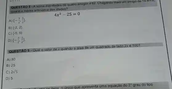 QUESTÃO 8 - A soma das idades de quatro
amigos é 6 62. Chegando mais um amigo de 18 anos,
qual é a média aritmética das idades?
4x^2-25=0
A)  -(3)/(2),(3)/(2) 
B)  -2,2 
C)  -5,5 
D)  -(5)/(2),(5)/(2) 
QUESTÃO 9 - Qual o valor de x quando a área de um quadrado de lado
2xacute (e)100
A) 50
B 25
C 2sqrt (5)
D 5
itens, o único que apresenta uma equação do
2^circ  grau do tipo