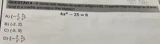 QUESTÃO 8 -A soma das idades de quatro
amigos é 62. Chegando mais um amigo o de 18 anos, qual é a média aritmética das idades?
A)  -(3)/(2),(3)/(2) 
4x^2-25=0
B)  -2,2 
C)  -5,5 
D)  -(5)/(2),(5)/(2)