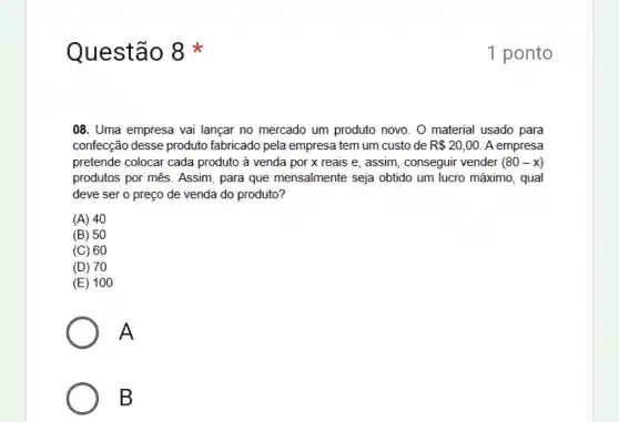 Questão 8
08. Uma empresa vai lançar no mercado um produto novo. O material usado para
confecção desse produto fabricado pela empresa tem um custo de R 20,00 A empresa
pretende colocar cada produto à venda por x reais e, assim , conseguir vender (80-x)
produtos por mês . Assim, para que mensalmente seja obtido um lucro máximo , qual
deve ser o preço de venda do produto?
(A) 40
(B) 50
(C) 60
(D) 70
(E) 100
A
B
1 ponto