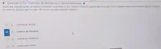 Questão 8/10 - Ciências do Ambiente e Sustentabilidade
Quais das classificações de impacto ambienta caracteriza-se por "Impacto reversivel, quando após uma ação o fator ambiental retoma suas condições originais e impacto
irreversivel, quando após a ação não retoma as suas condições originais"
A Critério de Tempo
B Critério de Plástica
C Critério de Dinâmica
D Critério de Ordem