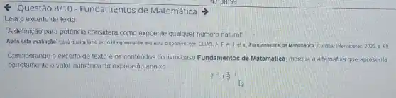 < Questão 8/10 - Fundamentos de Matemática
Leia o excerto de texto
"A definição para potência considera como expoente qualquer número natural"
Após esta avaliação, caso queira ler o fexto integralmente, ele está disponivel em. ELIAS.A P.A.J.et al Fundamentos de Matemática Curitiba Intersaberes, 2020, D. 59
Considerando o excerto de texto e os conteúdos do livro-base Fundamentos de Matemática marque a alternativa que apresenta
corretamente o valor numérico da expressão abaixo
2^-3cdot ((2)/(3))^-2
is