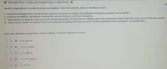 Questão 8/10 - Lógica de Programação e Algoritmos >
Na AULA 4 aprendemos o conceito de estrutura de repetição. Sobre este conteúdo, analise as afirmativas a seguir.
I-Estruturas de repetição tem como um de seus objetivos o de auxiliar na redução da quantidade de instruções redundantes em um algoritmo
II-Estruturas de repetição são também chamadas de estruturas iterativas, ou de laço de repetição.
III - Uma estrutura de repetição é uma recurso em programação que faz com que todas as instruções dentro dela se repitam de maneira indefinida, até que uma condição seja satisfeita.
IV-Existe uma só maneira de criarmos estruturas de repetição em linguagem Python, que seria a estrutura chamada de while (ou enquanto em pseudocódigo)
Acerca das afirmativas apresentadas, assinale somente a alternativa contendo as corretas:
A 1ell, apenas
B 1,IIe III apenas
C 1 lelll, apenas
D 11 III e IV, apenas
E 1,II,III e IV