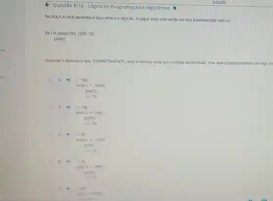 Questão 8/10-Lógica de Programação e Algoritmos
Na AULA 4 você aprendeu o laço while e o laço for. A seguir você está vendo um laço implementado com for.
for i in range (100,1000,10)
print(i)
Assinale a alternativa que CORRETAMENTE, gera a mesma saida que o código apresentado, mas agora implementando com laco wh
A (1) i=100
while (ilt =1000):
print(1)
i+=10
B	i=100
while (ilt =999)
pnint(1)
i+=10
C	i=99
while (ilt =1000)
print(i)
i==10
D 46 i=99
while (ilt =999)
print(i)
1: 10
E	i=99
while (i=999)
nrint