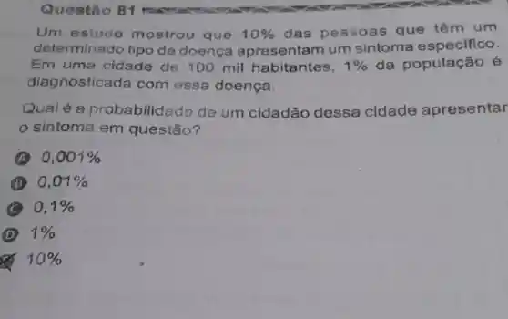 Questão 81
Um estudo mostrou que 10%  das pessoas que têm um
determinado tipo de doença apresentam um sintoma especifico.
Em uma cidade de 100 mil habitantes, 1%  da população é
diagnostica đa com essa doença.
Qualé a probabilidado de um cidadão dessa cidade apresentar
sintoma em questão?
A 0,001% 
B 0,01% 
C 0,1% 
D 1% 
x 10%