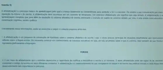 Questǎo 8)
A alfabetização éo processo básico de aprendizagem pelo qual a criança deservolve as competéncias para aprender a ler e a escrever. Ela amplia a sua comunicação por meio
aquisição da leitura e da escrita. A alfabetizaçãc deve acontecer em um contexto de letramento. Um individuo all/abetizado não significa que seja letrado. A alfabetização é ur
aprendizagem complexa que, para além da aquisição do sistema alfabético de escrita pressupóe a inserção do sujeito no universo letrado.por isso, é uma ampla meta educativa
constitulção cognitiva, social politica
Considerando essas informaçôes, avalie as asserçōes a seguir e a relação proposta entre elas
1. A alfabetização é um processo de construção de hipoteses sobre o sistema alfabético de escrita Logo, o aluno precisa participar de situaçbes desaffadoras que oportunizem
reflexão sobre a lingua escrita. Ele necessita construi um conhecimento de natureza conceitual, ou seja, ele nào so precisa saber 0 que é a escrita, mas também de que forma
representa graficamente a linguagem.
PORQUE
II. Epor meio da alfabetização que o individuo desenvolve a capacidade de codificar e decodificar a escrita e os numeros. O aluno alfabetizado pode ser capaz de ler, escrever
interpretar o código da escrita em seus diferentes contextos. A alfabetização é o desenvolvimento do uso competente da leitura e da escrita nas práticas socials, e cada etapa des
desenvolvimento tem importância no percurso.