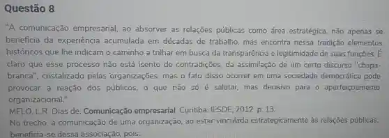 Questão 8
"A comunicação empresarial, ao absorver as relações públicas como área estratégica, não apenas se
beneficia da experiência acumulada em décadas de trabalho, mas encontra nessa tradição elementos
históricos que lhe indicam o caminho a trilhar em busca da transparência e legitimidade de suas funções. E
claro que esse processo não está isento de contradições, da assimilação de um certo discurso "chapa-
branca', cristalizado pelas organizaçōes mas o fato disso ocorrer em uma sociedade democrática pode
provocar a reação dos públicos, o que não só é salutar mas decisivo para - aperfeiçoamento
organizacional."
MELO, L.R. Dias de. Comunicação empresarial.Curitiba: IESDE . 2012. p. 13.
No trecho, a comunicação de uma organização ao estar vinculada estrategicamente às relações públicas,
beneficia-se dessa associação pois: